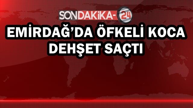 Emirdağ’da öfkeli koca dehşet saçtı