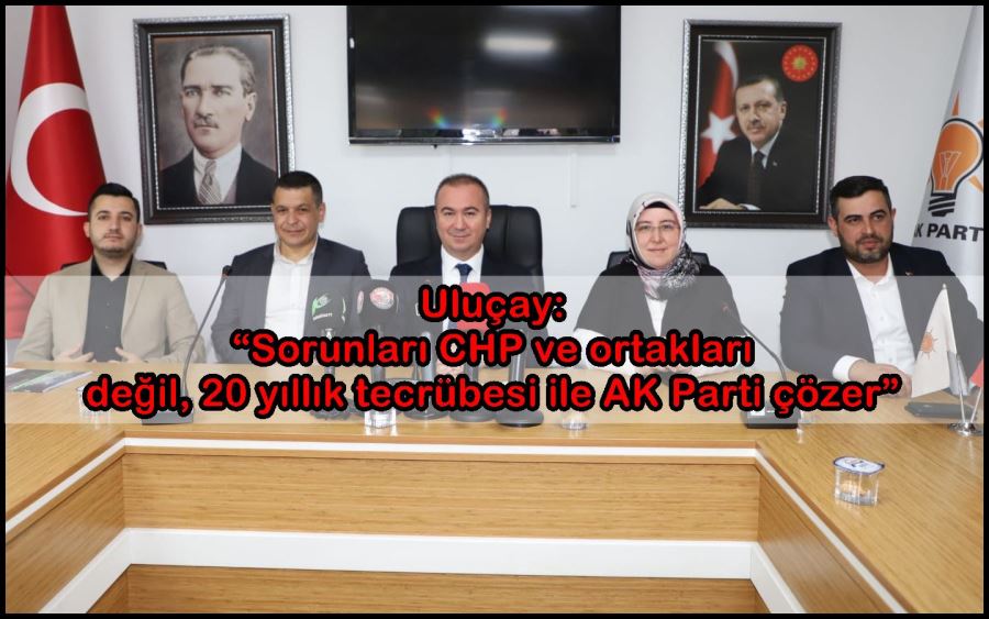 Uluçay: “Sorunları CHP ve ortakları değil, 20 yıllık tecrübesi ile AK Parti çözer”
